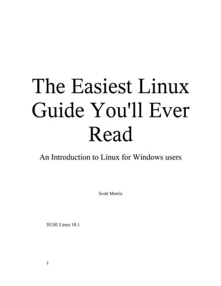 The Easiest Linux
Guide You'll Ever
      Read
An Introduction to Linux for Windows users



                    Scott Morris




  SUSE Linux 10.1




  1
 