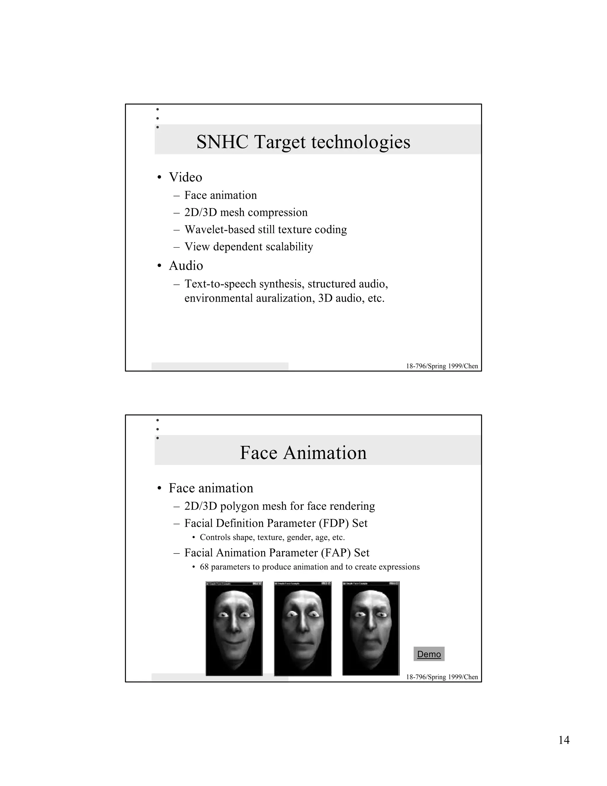 SNHC Target technologies
• Video
  –   Face animation
  –   2D/3D mesh compression
  –   Wavelet-based still texture coding
  –   View dependent scalability
• Audio
  – Text-to-speech synthesis, structured audio,
    environmental auralization, 3D audio, etc.




                                                                 18-796/Spring 1999/Chen




                    Face Animation
• Face animation
  – 2D/3D polygon mesh for face rendering
  – Facial Definition Parameter (FDP) Set
       • Controls shape, texture, gender, age, etc.
  – Facial Animation Parameter (FAP) Set
       • 68 parameters to produce animation and to create expressions




                                                                    Demo

                                                                 18-796/Spring 1999/Chen




                                                                                           14
 