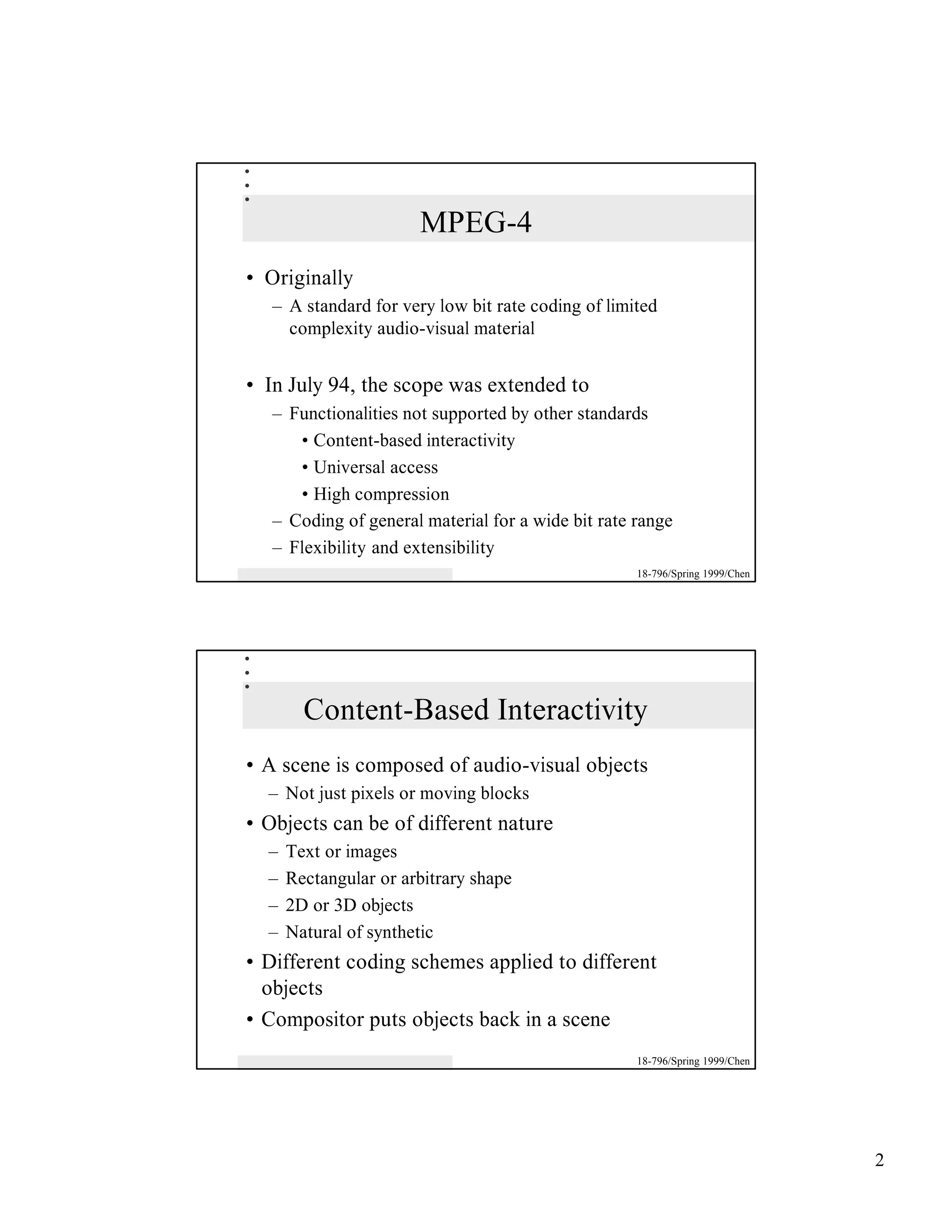 MPEG-4
• Originally
   – A standard for very low bit rate coding of limited
     complexity audio-visual material


• In July 94, the scope was extended to
   – Functionalities not supported by other standards
      • Content-based interactivity
      • Universal access
      • High compression
   – Coding of general material for a wide bit rate range
   – Flexibility and extensibility
                                                    18-796/Spring 1999/Chen




        Content-Based Interactivity
• A scene is composed of audio-visual objects
  – Not just pixels or moving blocks
• Objects can be of different nature
  –   Text or images
  –   Rectangular or arbitrary shape
  –   2D or 3D objects
  –   Natural of synthetic
• Different coding schemes applied to different
  objects
• Compositor puts objects back in a scene
                                                    18-796/Spring 1999/Chen




                                                                              2
 