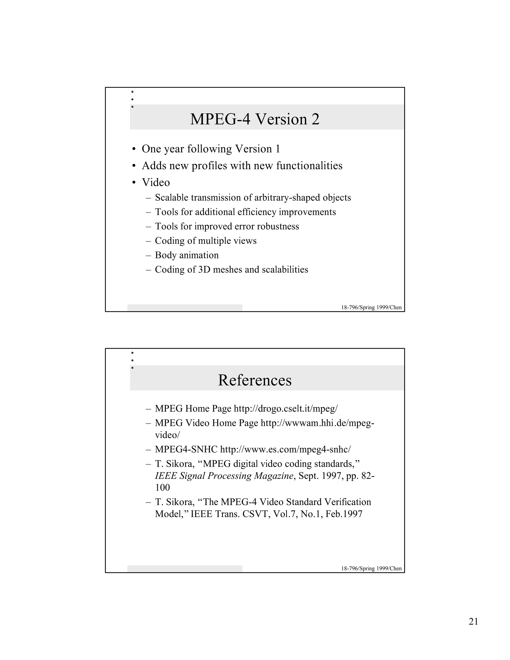 MPEG-4 Version 2
• One year following Version 1
• Adds new profiles with new functionalities
• Video
   –   Scalable transmission of arbitrary-shaped objects
   –   Tools for additional efficiency improvements
   –   Tools for improved error robustness
   –   Coding of multiple views
   –   Body animation
   –   Coding of 3D meshes and scalabilities


                                                     18-796/Spring 1999/Chen




                      References
   – MPEG Home Page http://drogo.cselt.it/mpeg/
   – MPEG Video Home Page http://wwwam.hhi.de/mpeg-
     video/
   – MPEG4-SNHC http://www.es.com/mpeg4-snhc/
   – T. Sikora, “MPEG digital video coding standards,”
     IEEE Signal Processing Magazine, Sept. 1997, pp. 82-
     100
   – T. Sikora, “The MPEG-4 Video Standard Verification
     Model,” IEEE Trans. CSVT, Vol.7, No.1, Feb.1997




                                                     18-796/Spring 1999/Chen




                                                                               21
 