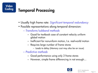 Video
Coding
         Temporal Processing

         • Usually high frame rate: Significant temporal redundancy
         • Possible representations along temporal dimension:
             – Transform/subband methods
                – Good for textbook case of constant velocity uniform
                  global motion
                – Inefficient for nonuniform motion, I.e. real-world motion
                – Requires large number of frame stores
                     – Leads to delay (Memory cost may also be an issue)
             – Predictive methods
                – Good performance using only 2 frame stores
                – However, simple frame differencing in not enough…



                                                                  John G. Apostolopoulos
                                                                  April 22, 2004           Page 14
 