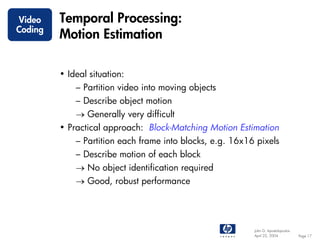 Video    Temporal Processing:
Coding
         Motion Estimation

         • Ideal situation:
             – Partition video into moving objects
             – Describe object motion
             → Generally very difficult
         • Practical approach: Block-Matching Motion Estimation
             – Partition each frame into blocks, e.g. 16x16 pixels
             – Describe motion of each block
             → No object identification required
             → Good, robust performance




                                                           John G. Apostolopoulos
                                                           April 22, 2004           Page 17
 