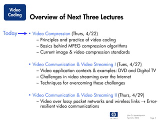 Video
 Coding
          Overview of Next Three Lectures

Today     • Video Compression (Thurs, 4/22)
              – Principles and practice of video coding
              – Basics behind MPEG compression algorithms
              – Current image & video compression standards

          • Video Communication & Video Streaming I (Tues, 4/27)
              – Video application contexts & examples: DVD and Digital TV
              – Challenges in video streaming over the Internet
              – Techniques for overcoming these challenges

          • Video Communication & Video Streaming II (Thurs, 4/29)
              – Video over lossy packet networks and wireless links → Error-
                resilient video communications
                                                            John G. Apostolopoulos
                                                            April 22, 2004           Page 2
 