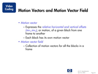 Video
Coding
         Motion Vectors and Motion Vector Field

         • Motion vector
             – Expresses the relative horizontal and vertical offsets
               (mv1,mv2), or motion, of a given block from one
               frame to another
             – Each block has its own motion vector
         • Motion vector field
             – Collection of motion vectors for all the blocks in a
               frame




                                                             John G. Apostolopoulos
                                                             April 22, 2004           Page 20
 