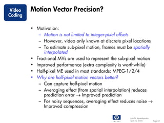 Video    Motion Vector Precision?
Coding

         • Motivation:
            – Motion is not limited to integer-pixel offsets
            – However, video only known at discrete pixel locations
            – To estimate sub-pixel motion, frames must be spatially
              interpolated
         • Fractional MVs are used to represent the sub-pixel motion
         • Improved performance (extra complexity is worthwhile)
         • Half-pixel ME used in most standards: MPEG-1/2/4
         • Why are half-pixel motion vectors better?
            – Can capture half-pixel motion
            – Averaging effect (from spatial interpolation) reduces
              prediction error → Improved prediction
            – For noisy sequences, averaging effect reduces noise →
              Improved compression

                                                         John G. Apostolopoulos
                                                         April 22, 2004           Page 22
 