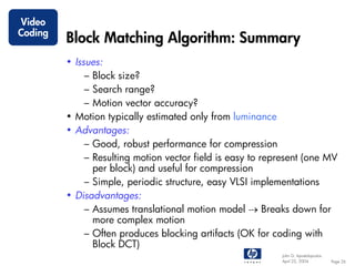 Video
Coding
         Block Matching Algorithm: Summary
         • Issues:
              – Block size?
              – Search range?
              – Motion vector accuracy?
         • Motion typically estimated only from luminance
         • Advantages:
              – Good, robust performance for compression
              – Resulting motion vector field is easy to represent (one MV
                per block) and useful for compression
              – Simple, periodic structure, easy VLSI implementations
         • Disadvantages:
              – Assumes translational motion model → Breaks down for
                more complex motion
              – Often produces blocking artifacts (OK for coding with
                Block DCT)
                                                            John G. Apostolopoulos
                                                            April 22, 2004           Page 26
 