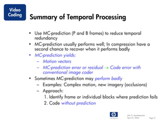 Video
Coding
         Summary of Temporal Processing

         • Use MC-prediction (P and B frames) to reduce temporal
           redundancy
         • MC-prediction usually performs well; In compression have a
           second chance to recover when it performs badly
         • MC-prediction yields:
            – Motion vectors
            – MC-prediction error or residual → Code error with
               conventional image coder
         • Sometimes MC-prediction may perform badly
            – Examples: Complex motion, new imagery (occlusions)
            – Approach:
                1. Identify frame or individual blocks where prediction fails
                2. Code without prediction

                                                            John G. Apostolopoulos
                                                            April 22, 2004           Page 31
 