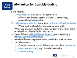 Video       Motivation for Scalable Coding
Coding

         Basic situation:
         1. Diverse receivers may request the same video
             – Different bandwidths, spatial resolutions, frame rates,
                 computational capabilities
         2. Heterogeneous networks and a priori unknown network conditions
             – Wired and wireless links, time-varying bandwidths
         → When you originally code the video you don’t know which client
            or network situation will exist in the future
         → Probably have multiple different situations, each requiring a
            different compressed bitstream
         → Need a different compressed video matched to each situation
         • Possible solutions:
             1. Compress & store MANY different versions of the same video
             2. Real-time transcoding (e.g. decode/re-encode)
             3. Scalable coding
                                                           John G. Apostolopoulos
                                                           April 22, 2004           Page 36
 