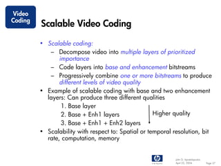 Video
Coding
         Scalable Video Coding

         • Scalable coding:
            – Decompose video into multiple layers of prioritized
                importance
            – Code layers into base and enhancement bitstreams
            – Progressively combine one or more bitstreams to produce
                different levels of video quality
         • Example of scalable coding with base and two enhancement
           layers: Can produce three different qualities
                 1. Base layer
                 2. Base + Enh1 layers               Higher quality
                 3. Base + Enh1 + Enh2 layers
         • Scalability with respect to: Spatial or temporal resolution, bit
           rate, computation, memory


                                                             John G. Apostolopoulos
                                                             April 22, 2004           Page 37
 