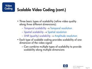 Video
Coding
         Scalable Video Coding (cont.)

         • Three basic types of scalability (refine video quality
           along three different dimensions):
             – Temporal scalability → Temporal resolution
             – Spatial scalability → Spatial resolution
             – SNR (quality) scalability → Amplitude resolution
         • Each type of scalable coding provides scalability of one
           dimension of the video signal
             – Can combine multiple types of scalability to provide
               scalability along multiple dimensions




                                                              John G. Apostolopoulos
                                                              April 22, 2004           Page 39
 