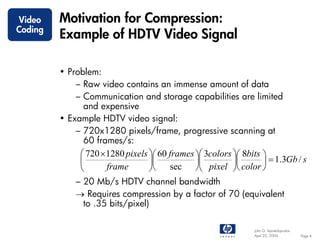 Video    Motivation for Compression:
Coding
         Example of HDTV Video Signal

         • Problem:
             – Raw video contains an immense amount of data
             – Communication and storage capabilities are limited
               and expensive
         • Example HDTV video signal:
             – 720x1280 pixels/frame, progressive scanning at
               60 frames/s:
              ⎛ 720 × 1280 pixels ⎞⎛ 60 frames ⎞⎛ 3colors ⎞⎛ 8bits ⎞
              ⎜                   ⎟⎜           ⎟⎜         ⎟⎜       ⎟ = 1.3Gb / s
              ⎝       frame       ⎠⎝ sec ⎠⎝ pixel ⎠⎝ color ⎠
             – 20 Mb/s HDTV channel bandwidth
             → Requires compression by a factor of 70 (equivalent
               to .35 bits/pixel)

                                                                John G. Apostolopoulos
                                                                April 22, 2004           Page 4
 