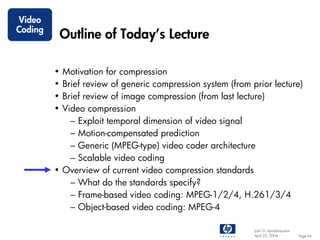 Video
Coding
             Outline of Today’s Lecture

         • Motivation for compression
         • Brief review of generic compression system (from prior lecture)
         • Brief review of image compression (from last lecture)
         • Video compression
             – Exploit temporal dimension of video signal
             – Motion-compensated prediction
             – Generic (MPEG-type) video coder architecture
             – Scalable video coding
         • Overview of current video compression standards
             – What do the standards specify?
             – Frame-based video coding: MPEG-1/2/4, H.261/3/4
             – Object-based video coding: MPEG-4

                                                             John G. Apostolopoulos
                                                             April 22, 2004           Page 44
 