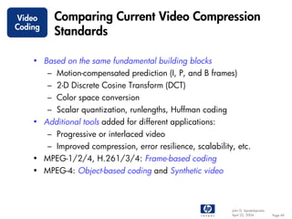 Video     Comparing Current Video Compression
Coding
          Standards

    • Based on the same fundamental building blocks
         – Motion-compensated prediction (I, P, and B frames)
         – 2-D Discrete Cosine Transform (DCT)
         – Color space conversion
         – Scalar quantization, runlengths, Huffman coding
    • Additional tools added for different applications:
         – Progressive or interlaced video
         – Improved compression, error resilience, scalability, etc.
    • MPEG-1/2/4, H.261/3/4: Frame-based coding
    • MPEG-4: Object-based coding and Synthetic video



                                                              John G. Apostolopoulos
                                                              April 22, 2004           Page 49
 