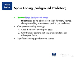 Video
Coding
         Sprite Coding (Background Prediction)

         • Sprite: Large background image
            – Hypothesis: Same background exists for many frames,
              changes resulting from camera motion and occlusions
         • One possible coding strategy:
            1. Code & transmit entire sprite once
            2. Only transmit camera motion parameters for each
               subsequent frame
         • Significant coding gain for some scenes




                                                       John G. Apostolopoulos
                                                       April 22, 2004           Page 56
 