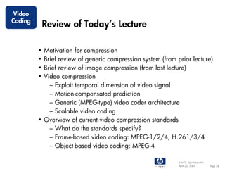 Video
Coding
             Review of Today’s Lecture

         • Motivation for compression
         • Brief review of generic compression system (from prior lecture)
         • Brief review of image compression (from last lecture)
         • Video compression
             – Exploit temporal dimension of video signal
             – Motion-compensated prediction
             – Generic (MPEG-type) video coder architecture
             – Scalable video coding
         • Overview of current video compression standards
             – What do the standards specify?
             – Frame-based video coding: MPEG-1/2/4, H.261/3/4
             – Object-based video coding: MPEG-4

                                                             John G. Apostolopoulos
                                                             April 22, 2004           Page 58
 