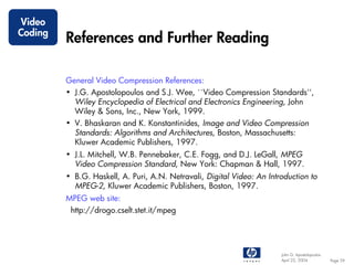 Video
Coding
         References and Further Reading

         General Video Compression References:
         • J.G. Apostolopoulos and S.J. Wee, ``Video Compression Standards'',
           Wiley Encyclopedia of Electrical and Electronics Engineering, John
           Wiley & Sons, Inc., New York, 1999.
         • V. Bhaskaran and K. Konstantinides, Image and Video Compression
           Standards: Algorithms and Architectures, Boston, Massachusetts:
           Kluwer Academic Publishers, 1997.
         • J.L. Mitchell, W.B. Pennebaker, C.E. Fogg, and D.J. LeGall, MPEG
           Video Compression Standard, New York: Chapman & Hall, 1997.
         • B.G. Haskell, A. Puri, A.N. Netravali, Digital Video: An Introduction to
           MPEG-2, Kluwer Academic Publishers, Boston, 1997.
         MPEG web site:
          http://drogo.cselt.stet.it/mpeg




                                                                        John G. Apostolopoulos
                                                                        April 22, 2004           Page 59
 