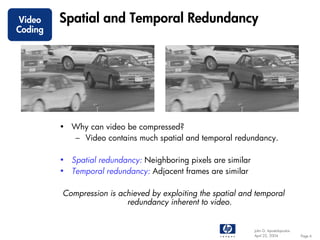 Video    Spatial and Temporal Redundancy
Coding




         • Why can video be compressed?
           – Video contains much spatial and temporal redundancy.

         • Spatial redundancy: Neighboring pixels are similar
         • Temporal redundancy: Adjacent frames are similar

         Compression is achieved by exploiting the spatial and temporal
                          redundancy inherent to video.


                                                                John G. Apostolopoulos
                                                                April 22, 2004           Page 6
 