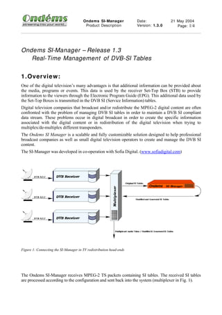 Ondems SI- Manager            Date:            21 May 2004
                                        Product Description          Version: 1.3.0      Page: 1/4




Ondems SI-Manager – Release 1.3
   Real-Time Management of DVB-SI Tables


1 . Overvie w:
One of the digital television’s many advantages is that additional information can be provided about
the media, programs or events. This data is used by the receiver Set-Top Box (STB) to provide
information to the viewers through the Electronic Program Guide (EPG). This additional data used by
the Set-Top Boxes is transmitted in the DVB SI (Service Information) tables.
Digital television companies that broadcast and/or redistribute the MPEG-2 digital content are often
confronted with the problem of managing DVB SI tables in order to maintain a DVB SI compliant
data stream. These problems occur in digital broadcast in order to create the specific information
associated with the digital content or in redistribution of the digital television when trying to
multiplex/de-multiplex different transponders.
The Ondems SI Manager is a scalable and fully customizable solution designed to help professional
broadcast companies as well as small digital television operators to create and manage the DVB SI
content.
The SI-Manager was developed in co-operation with Sofia Digital. (www.sofiadigital.com)




Figure 1: Connecting the SI-Manager in TV redistribution head-ends




The Ondems SI-Manager receives MPEG-2 TS packets containing SI tables. The received SI tables
are processed according to the configuration and sent back into the system (multiplexer in Fig. 1).
 