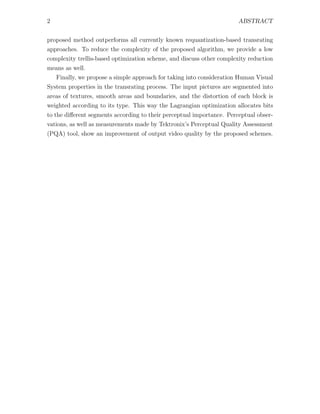 2                                                                      ABSTRACT


proposed method outperforms all currently known requantization-based transrating
approaches. To reduce the complexity of the proposed algorithm, we provide a low
complexity trellis-based optimization scheme, and discuss other complexity reduction
means as well.
  Finally, we propose a simple approach for taking into consideration Human Visual
System properties in the transrating process. The input pictures are segmented into
areas of textures, smooth areas and boundaries, and the distortion of each block is
weighted according to its type. This way the Lagrangian optimization allocates bits
to the diﬀerent segments according to their perceptual importance. Perceptual obser-
vations, as well as measurements made by Tektronix’s Perceptual Quality Assessment
(PQA) tool, show an improvement of output video quality by the proposed schemes.
 