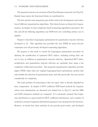 7.1. SUMMARY AND CONCLUSIONS                                                          93


   The proposed system is an extension of Fast Pixel Domain transcoder (see Fig.2.3).
Dashed boxes shows the functional blocks we contributed to.

   The ﬁrst and the most important part of this work is the development and evalua-

tion of diﬀerent requantization algorithms. This thesis focuses on frame-level requan-
tization. In chapter 2 a fast complexity-based transrating algorithm is presented. For
this and all the following algorithms any GOP-level rate controlling scheme can be
applied.

   Chapter 4 introduces Lagrangian optimization for quantization step-size selection
developed in [5]. This algorithm has provided the best PSNR for given bit-rate
constraints over all previously developed transrating algorithms.

   We propose in this work to extend the Lagrangian optimization procedure by
allowing the modiﬁcation of quantized DCT indices, including setting their val-
ues to zero, in addition to quantization step-size selection. Quantized DCT index-
modiﬁcation and quantization step-size selection are optimally done using a low

complexity trellis-based procedure. The proposed requantization algorithm provides
higher PSNR values than the original Lagrangian-based optimization method that
only handles the selection of quantization steps, and still, practically, does not exceed
considerably its complexity.

   The main problem of transrating is that the input video is already degraded by
lossy compression. In chapter 3 DCT coeﬃcient PDF-based methods for requanti-
zation error minimization are discussed (see dashed box A, Fig.7.1), and the MSE
and MAP estimation methods are compared. It is commonly assumed that Lapla-

cian distribution is a good model for DCT coeﬃcients distribution, and a number of
methods to estimate Laplacian distribution parameter were proposed in the literature.
However, we found that those methods do not provide good results, and developed
 
