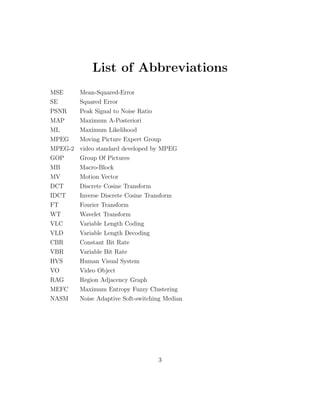 List of Abbreviations
MSE      Mean-Squared-Error
SE       Squared Error
PSNR     Peak Signal to Noise Ratio
MAP      Maximum A-Posteriori
ML       Maximum Likelihood
MPEG   Moving Picture Expert Group
MPEG-2 video standard developed by MPEG
GOP    Group Of Pictures
MB       Macro-Block
MV       Motion Vector
DCT      Discrete Cosine Transform
IDCT     Inverse Discrete Cosine Transform
FT       Fourier Transform
WT       Wavelet Transform
VLC      Variable Length Coding
VLD      Variable Length Decoding
CBR      Constant Bit Rate
VBR      Variable Bit Rate
HVS      Human Visual System
VO       Video Object
RAG      Region Adjacency Graph
MEFC     Maximum Entropy Fuzzy Clustering
NASM     Noise Adaptive Soft-switching Median




                                      3
 