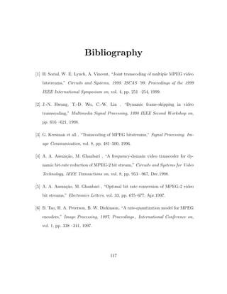Bibliography

[1] H. Sorial, W. E. Lynch, A. Vincent, “Joint transcoding of multiple MPEG video
   bitstreams,” Circuits and Systems, 1999. ISCAS ’99. Proceedings of the 1999

   IEEE International Symposium on, vol. 4, pp. 251 –254, 1999.

[2] J.-N. Hwang, T.-D. Wu, C.-W. Lin , “Dynamic frame-skipping in video
   trasnscoding,” Multimedia Signal Processing, 1998 IEEE Second Workshop on,
   pp. 616 –621, 1998.

[3] G. Keesman et all , “Transcoding of MPEG bitstreams,” Signal Processing: Im-
   age Communication, vol. 8, pp. 481–500, 1996.

[4] A. A. Assun¸˜o, M. Ghanbari , “A frequency-domain video transcoder for dy-
               ca
   namic bit-rate reduction of MPEG-2 bit stream,” Circuits and Systems for Video

   Technology, IEEE Transactions on, vol. 8, pp. 953 –967, Dec.1998.

[5] A. A. Assun¸˜o, M. Ghanbari , “Optimal bit rate conversion of MPEG-2 video
               ca
   bit streams,” Electronics Letters, vol. 33, pp. 675–677, Apr.1997.

[6] B. Tao, H. A. Peterson, B. W. Dickinson, “A rate-quantization model for MPEG

   encoders,” Image Processing, 1997. Proceedings., International Conference on,
   vol. 1, pp. 338 –341, 1997.




                                       117
 