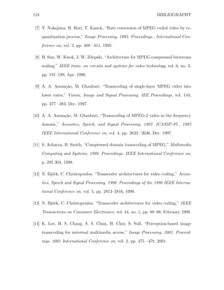 118                                                                  BIBLIOGRAPHY


 [7] Y. Nakajima, H. Hori, T. Kanoh, “Rate conversion of MPEG coded video by re-
      quantization process,” Image Processing, 1995. Proceedings., International Con-
      ference on, vol. 3, pp. 408 –411, 1995.

 [8] H. Sun, W. Kwok, J. W. Zdepski, “Architecture for MPEG compressed bitstream
      scaling,” IEEE trans. on circuits and systems for video technology, vol. 6, no. 2,

      pp. 191–199, Apr. 1996.

 [9] A. A. Assun¸˜o, M. Ghanbari, “Transcoding of single-layer MPEG video into
                ca
      lower rates,” Vision, Image and Signal Processing, IEE Proceedings, vol. 144,
      pp. 377 –383, Dec. 1997.

[10] A. A. Assun¸˜o, M. Ghanbari, “Transcoding of MPEG-2 video in the frequency
                ca
      domain,” Acoustics, Speech, and Signal Processing, 1997. ICASSP-97., 1997
      IEEE International Conference on, vol. 4, pp. 2633 –2636, Dec. 1997.

[11] S. Acharya, B. Smith, “Compressed domain transcoding of MPEG,” Multimedia

      Computing and Systems, 1998. Proceedings. IEEE International Conference on,
      p. 295 304, 1998.

[12] N. Bj¨rk, C. Christopoulos, “Transcoder architectures for video coding,” Acous-
          o
      tics, Speech and Signal Processing, 1998. Proceedings of the 1998 IEEE Interna-
      tional Conference on, vol. 5, pp. 2813–2816, 1998.

[13] N. Bj¨rk, C. Christopoulos, “Transcoder architectures for video coding,” IEEE
          o

      Transactions on Consumer Electronics, vol. 44, no. 1, pp. 88–98, February 1998.

[14] K. Lee, H. S. Chang, S. S. Chun, H. Choi, S. Sull, “Perception-based image
      transcoding for universal multimedia access,” Image Processing, 2001. Proceed-
      ings. 2001 International Conference on, vol. 2, pp. 475 –478, 2001.
 