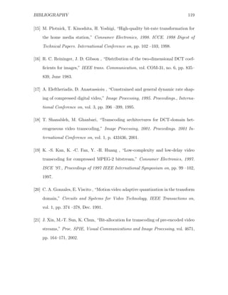 BIBLIOGRAPHY                                                                      119


[15] M. Plotnick, T. Kinoshita, H. Yoshigi, “High-quality bit-rate transformation for
    the home media station,” Consumer Electronics, 1998. ICCE. 1998 Digest of
    Technical Papers. International Conference on, pp. 102 –103, 1998.

[16] R. C. Reininger, J. D. Gibson , “Distribution of the two-dimensional DCT coef-

    ﬁcients for images,” IEEE trans. Communication, vol. COM-31, no. 6, pp. 835–
    839, June 1983.

[17] A. Eleftheriadis, D. Anastassioiu , “Constrained and general dynamic rate shap-
    ing of compressed digital video,” Image Processing, 1995. Proceedings., Interna-

    tional Conference on, vol. 3, pp. 396 –399, 1995.

[18] T. Shanableh, M. Ghanbari, “Transcoding architectures for DCT-domain het-
    erogeneous video transcoding,” Image Processing, 2001. Proceedings. 2001 In-
    ternational Conference on, vol. 1, p. 433436, 2001.

[19] K. -S. Kan, K. -C. Fan, Y. -H. Huang , “Low-complexity and low-delay video
    transcoding for compressed MPEG-2 bitstream,” Consumer Electronics, 1997.
    ISCE ’97., Proceedings of 1997 IEEE International Symposium on, pp. 99 –102,
    1997.

[20] C. A. Gonzales, E. Viscito , “Motion video adaptive quantization in the transform

    domain,” Circuits and Systems for Video Technology, IEEE Transactions on,
    vol. 1, pp. 374 –378, Dec. 1991.

[21] J. Xin, M.-T. Sun, K. Chun, “Bit-allocation for transcoding of pre-encoded video
    streams,” Proc. SPIE, Visual Communications and Image Processing, vol. 4671,

    pp. 164–171, 2002.
 