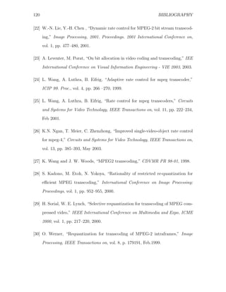 120                                                               BIBLIOGRAPHY


[22] W.-N. Lie, Y.-H. Chen , “Dynamic rate control for MPEG-2 bit stream transcod-
      ing,” Image Processing, 2001. Proceedings. 2001 International Conference on,
      vol. 1, pp. 477–480, 2001.

[23] A. Leventer, M. Porat, “On bit allocation in video coding and transcoding,” IEE

      International Conference on Visual Information Engineering - VIE 2003, 2003.

[24] L. Wang, A. Luthra, B. Eifrig, “Adaptive rate control for mpeg transcoder,”
      ICIP 99. Proc., vol. 4, pp. 266 –270, 1999.

[25] L. Wang, A. Luthra, B. Eifrig, “Rate control for mpeg transcoders,” Circuits

      and Systems for Video Technology, IEEE Transactions on, vol. 11, pp. 222–234,
      Feb 2001.

[26] K.N. Ngan, T. Meier, C. Zhenzhong, “Improved single-video-object rate control
      for mpeg-4,” Circuits and Systems for Video Technology, IEEE Transactions on,

      vol. 13, pp. 385–393, May 2003.

[27] K. Wang and J. W. Woods, “MPEG2 transcoding,” CDVMR PR 98-01, 1998.

[28] S. Kadono, M. Etoh, N. Yokoya, “Rationality of restricted re-quantization for
      eﬃcient MPEG transcoding,” International Conference on Image Processing:
      Proceedings, vol. 1, pp. 952–955, 2000.

[29] H. Sorial, W. E. Lynch, “Selective requantization for transcoding of MPEG com-
      pressed video,” IEEE International Conference on Multimedia and Expo, ICME
      2000, vol. 1, pp. 217–220, 2000.

[30] O. Werner, “Requantization for transcoding of MPEG-2 intraframes,” Image

      Processing, IEEE Transactions on, vol. 8, p. 179191, Feb.1999.
 