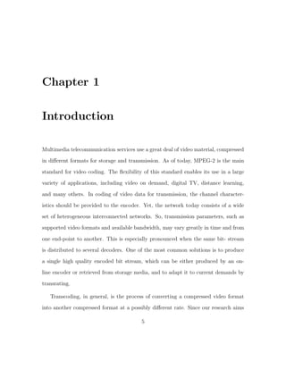 Chapter 1

Introduction

Multimedia telecommunication services use a great deal of video material, compressed
in diﬀerent formats for storage and transmission. As of today, MPEG-2 is the main
standard for video coding. The ﬂexibility of this standard enables its use in a large
variety of applications, including video on demand, digital TV, distance learning,

and many others. In coding of video data for transmission, the channel character-
istics should be provided to the encoder. Yet, the network today consists of a wide
set of heterogeneous interconnected networks. So, transmission parameters, such as
supported video formats and available bandwidth, may vary greatly in time and from

one end-point to another. This is especially pronounced when the same bit- stream
is distributed to several decoders. One of the most common solutions is to produce
a single high quality encoded bit stream, which can be either produced by an on-
line encoder or retrieved from storage media, and to adapt it to current demands by
transrating.

   Transcoding, in general, is the process of converting a compressed video format
into another compressed format at a possibly diﬀerent rate. Since our research aims

                                         5
 