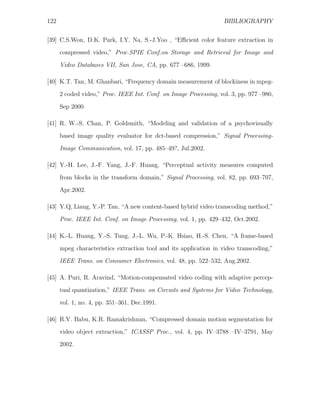 122                                                                BIBLIOGRAPHY


[39] C.S.Won, D.K. Park, I.Y. Na, S.-J.Yoo , “Eﬃcient color feature extraction in
      compressed video,” Proc.SPIE Conf.on Storage and Retrieval for Image and
      Video Databases VII, San Jose, CA, pp. 677 –686, 1999.

[40] K.T. Tan, M. Ghanbari, “Frequency domain measurement of blockiness in mpeg-
      2 coded video,” Proc. IEEE Int. Conf. on Image Processing, vol. 3, pp. 977 –980,

      Sep 2000.

[41] R. W.-S. Chan, P. Goldsmith, “Modeling and validation of a psychovisually
      based image quality evaluator for dct-based compression,” Signal Processing-
      Image Communication, vol. 17, pp. 485–49?, Jul.2002.

[42] Y.-H. Lee, J.-F. Yang, J.-F. Huang, “Perceptual activity measures computed
      from blocks in the transform domain,” Signal Processing, vol. 82, pp. 693–707,
      Apr.2002.

[43] Y.Q, Liang, Y.-P. Tan, “A new content-based hybrid video transcoding method,”

      Proc. IEEE Int. Conf. on Image Processing, vol. 1, pp. 429–432, Oct.2002.

[44] K.-L. Huang, Y.-S. Tung, J.-L. Wu, P.-K. Hsiao, H.-S. Chen, “A frame-based
      mpeg characteristics extraction tool and its application in video transcoding,”
      IEEE Trans. on Consumer Electronics, vol. 48, pp. 522–532, Aug.2002.

[45] A. Puri, R. Aravind, “Motion-compensated video coding with adaptive percep-
      tual quantization,” IEEE Trans. on Circuits and Systems for Video Technology,

      vol. 1, no. 4, pp. 351–361, Dec.1991.

[46] R.V. Babu, K.R. Ramakrishnan, “Compressed domain motion segmentation for
      video object extraction,” ICASSP Proc., vol. 4, pp. IV–3788 –IV–3791, May
      2002.
 