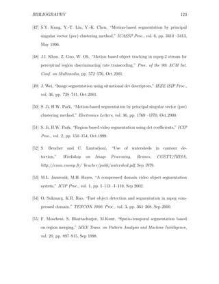 BIBLIOGRAPHY                                                                      123


[47] S.Y. Kung, Y.-T. Lin, Y.-K. Chen, “Motion-based segmentation by principal
    singular vector (psv) clustering method,” ICASSP Proc., vol. 6, pp. 3410 –3413,
    May 1996.

[48] J.I. Khan, Z. Guo, W. Oh, “Motion based object tracking in mpeg-2 stream for

    perceptual region discriminating rate transcoding,” Proc. of the 9th ACM Int.
    Conf. on Multimedia, pp. 572–576, Oct.2001.

[49] J. Wei, “Image segmentation using situational dct descriptors,” IEEE ISIP Proc.,
    vol. 36, pp. 738–741, Oct.2001.

[50] S. Ji, H.W. Park, “Motion-based segmentation by principal singular vector (psv)
    clustering method,” Electronics Letters, vol. 36, pp. 1769 –1770, Oct.2000.

[51] S. Ji, H.W. Park, “Region-based video segmentation using dct coeﬃcients,” ICIP
    Proc., vol. 2, pp. 150–154, Oct.1999.

[52] S. Beucher and C. Lantu´joul,
                            e               “Use of watersheds in contour de-
    tection,”   Workshop     on   Image     Processing,   Rennes,   CCETT/IRISA,
    http://cmm.ensmp.fr/˜beucher/publi/watershed.pdf, Sep 1979.

[53] M.L. Jamrozik, M.H. Hayes, “A compressed domain video object segmentation
    system,” ICIP Proc., vol. 1, pp. I–113 –I–116, Sep 2002.

[54] O. Sukmarg, K.R. Rao, “Fast object detection and segmentation in mpeg com-
    pressed domain,” TENCON 2000. Proc., vol. 3, pp. 364–368, Sep 2000.

[55] F. Moscheni, S. Bhattacharjee, M.Kunt, “Spatio-temporal segmentation based
    on region merging,” IEEE Trans. on Pattern Analysis and Machine Intelligence,

    vol. 20, pp. 897–915, Sep 1998.
 