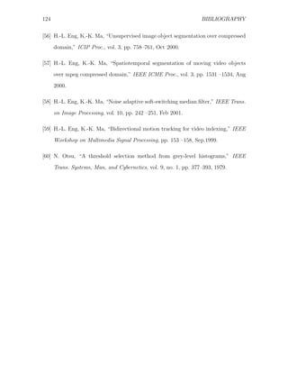 124                                                               BIBLIOGRAPHY


[56] H.-L. Eng, K.-K. Ma, “Unsupervised image object segmentation over compressed
      domain,” ICIP Proc., vol. 3, pp. 758–761, Oct 2000.

[57] H.-L. Eng, K.-K. Ma, “Spatiotemporal segmentation of moving video objects
      over mpeg compressed domain,” IEEE ICME Proc., vol. 3, pp. 1531 –1534, Aug

      2000.

[58] H.-L. Eng, K.-K. Ma, “Noise adaptive soft-switching median ﬁlter,” IEEE Trans.
      on Image Processing, vol. 10, pp. 242 –251, Feb 2001.

[59] H.-L. Eng, K.-K. Ma, “Bidirectional motion tracking for video indexing,” IEEE

      Workshop on Multimedia Signal Processing, pp. 153 –158, Sep.1999.

[60] N. Otsu, “A threshold selection method from grey-level histograms,” IEEE
      Trans. Systems, Man, and Cybernetics, vol. 9, no. 1, pp. 377–393, 1979.
 