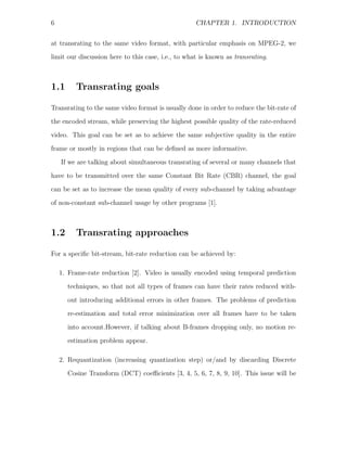 6                                                   CHAPTER 1. INTRODUCTION


at transrating to the same video format, with particular emphasis on MPEG-2, we
limit our discussion here to this case, i.e., to what is known as transrating.



1.1      Transrating goals

Transrating to the same video format is usually done in order to reduce the bit-rate of
the encoded stream, while preserving the highest possible quality of the rate-reduced
video. This goal can be set as to achieve the same subjective quality in the entire
frame or mostly in regions that can be deﬁned as more informative.

    If we are talking about simultaneous transrating of several or many channels that
have to be transmitted over the same Constant Bit Rate (CBR) channel, the goal
can be set as to increase the mean quality of every sub-channel by taking advantage
of non-constant sub-channel usage by other programs [1].



1.2      Transrating approaches

For a speciﬁc bit-stream, bit-rate reduction can be achieved by:

    1. Frame-rate reduction [2]. Video is usually encoded using temporal prediction
      techniques, so that not all types of frames can have their rates reduced with-

      out introducing additional errors in other frames. The problems of prediction
      re-estimation and total error minimization over all frames have to be taken
      into account.However, if talking about B-frames dropping only, no motion re-
      estimation problem appear.

    2. Requantization (increasing quantization step) or/and by discarding Discrete
      Cosine Transform (DCT) coeﬃcients [3, 4, 5, 6, 7, 8, 9, 10]. This issue will be
 