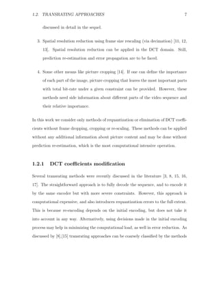 1.2. TRANSRATING APPROACHES                                                         7


     discussed in detail in the sequel.


  3. Spatial resolution reduction using frame size rescaling (via decimation) [11, 12,
     13]. Spatial resolution reduction can be applied in the DCT domain. Still,
     prediction re-estimation and error propagation are to be faced.


  4. Some other means like picture cropping [14]. If one can deﬁne the importance
     of each part of the image, picture cropping that leaves the most important parts
     with total bit-rate under a given constraint can be provided. However, these

     methods need side information about diﬀerent parts of the video sequence and
     their relative importance.


In this work we consider only methods of requantization or elimination of DCT coeﬃ-
cients without frame dropping, cropping or re-scaling. These methods can be applied
without any additional information about picture content and may be done without

prediction re-estimation, which is the most computational intensive operation.



1.2.1    DCT coeﬃcients modiﬁcation

Several transrating methods were recently discussed in the literature [3, 8, 15, 16,

17]. The straightforward approach is to fully decode the sequence, and to encode it
by the same encoder but with more severe constraints. However, this approach is
computational expensive, and also introduces requantization errors to the full extent.
This is because re-encoding depends on the initial encoding, but does not take it

into account in any way. Alternatively, using decisions made in the initial encoding
process may help in minimizing the computational load, as well in error reduction. As
discussed by [8],[15] transrating approaches can be coarsely classiﬁed by the methods
 