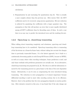 1.2. TRANSRATING APPROACHES                                                           9


     calculations.


  2. Requantization by just increasing the quantization step [8]. This is actually
     a more complex scheme than the previous one. After inverse VLC, the DCT

     coeﬃcients need to be recovered, using inverse quantization. Bit-rate reduction
     is achieved by quantizing the coeﬃcients with a larger quantizer step. The
     assumption is that this will produce an error that is more equally distributed
     among all DCT coeﬃcients than by discarding some of them. In such a case
     there is no easy way to predict the introduced error and the resulting bit-rate.



1.2.2     Open-loop vs. closed-loop transrating

When talking about transrating complexity and robustness, open-loop and closed-
loop transrating have to be considered. Open-loop transrating refers to transrating
of the bit-stream on a frame-by-frame basis, without taking into account the changes

done to previously transcoded frames. It is the fastest approach, but it leads to a
continuously decreasing quality in each Group Of Pictures (GOP), because in MPEG,
as well as in many others video encoding techniques, frame prediction is used, and
only frame residuals with prediction parameters are actually sent. As an alternative,

closed-loop transrating was proposed in [3], [9]. The idea is to add the information re-
moved by the transrating process in a given frame to the data of the next dependent
frames. Alternatively, it can be seen as compensating the error introduced during
transrating. The reduction in error propagation is of utmost importance because

diﬀerential encoding is used in most video encoding systems due to its eﬃciency.
However, there is the problem that the error propagation depends on motion predic-
tion. After intensive research in this area, it was found that if the only change one
 