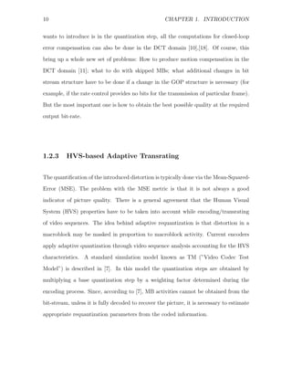 10                                                   CHAPTER 1. INTRODUCTION


wants to introduce is in the quantization step, all the computations for closed-loop
error compensation can also be done in the DCT domain [10],[18]. Of course, this
bring up a whole new set of problems: How to produce motion compensation in the
DCT domain [11]; what to do with skipped MBs; what additional changes in bit

stream structure have to be done if a change in the GOP structure is necessary (for
example, if the rate control provides no bits for the transmission of particular frame).
But the most important one is how to obtain the best possible quality at the required
output bit-rate.




1.2.3     HVS-based Adaptive Transrating


The quantiﬁcation of the introduced distortion is typically done via the Mean-Squared-
Error (MSE). The problem with the MSE metric is that it is not always a good

indicator of picture quality. There is a general agreement that the Human Visual
System (HVS) properties have to be taken into account while encoding/transrating
of video sequences. The idea behind adaptive requantization is that distortion in a
macroblock may be masked in proportion to macroblock activity. Current encoders

apply adaptive quantization through video sequence analysis accounting for the HVS
characteristics. A standard simulation model known as TM (”Video Codec Test
Model”) is described in [7]. In this model the quantization steps are obtained by
multiplying a base quantization step by a weighting factor determined during the

encoding process. Since, according to [7], MB activities cannot be obtained from the
bit-stream, unless it is fully decoded to recover the picture, it is necessary to estimate
appropriate requantization parameters from the coded information.
 