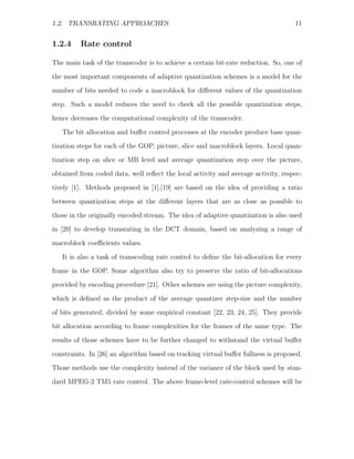 1.2. TRANSRATING APPROACHES                                                         11


1.2.4    Rate control

The main task of the transcoder is to achieve a certain bit-rate reduction. So, one of

the most important components of adaptive quantization schemes is a model for the
number of bits needed to code a macroblock for diﬀerent values of the quantization
step. Such a model reduces the need to check all the possible quantization steps,
hence decreases the computational complexity of the transcoder.

   The bit allocation and buﬀer control processes at the encoder produce base quan-
tization steps for each of the GOP, picture, slice and macroblock layers. Local quan-
tization step on slice or MB level and average quantization step over the picture,
obtained from coded data, well reﬂect the local activity and average activity, respec-

tively [1]. Methods proposed in [1],[19] are based on the idea of providing a ratio
between quantization steps at the diﬀerent layers that are as close as possible to
those in the originally encoded stream. The idea of adaptive quantization is also used
in [20] to develop transrating in the DCT domain, based on analyzing a range of

macroblock coeﬃcients values.

   It is also a task of transcoding rate control to deﬁne the bit-allocation for every
frame in the GOP. Some algorithm also try to preserve the ratio of bit-allocations
provided by encoding procedure [21]. Other schemes are using the picture complexity,

which is deﬁned as the product of the average quantizer step-size and the number
of bits generated, divided by some empirical constant [22, 23, 24, 25]. They provide
bit allocation according to frame complexities for the frames of the same type. The
results of those schemes have to be further changed to withstand the virtual buﬀer

constraints. In [26] an algorithm based on tracking virtual buﬀer fullness is proposed.
Those methods use the complexity instead of the variance of the block used by stan-
dard MPEG-2 TM5 rate control. The above frame-level rate-control schemes will be
 