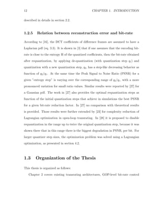 12                                                CHAPTER 1. INTRODUCTION


described in details in section 2.2.



1.2.5      Relation between reconstruction error and bit-rate

According to [16], the DCT coeﬃcients of diﬀerence frames are assumed to have a
Laplacian pdf (eq. 3.3). It is shown in [3] that if one assumes that the encoding bit-
rate is close to the entropy H of the quantized coeﬃcients, then the bit-rate obtained
after requantization, by applying de-quantization (with quantization step q1 ) and
quantization with a new quantization step, q2 , has a step-like decreasing behavior as

function of q2 /q1 . At the same time the Peak Signal to Noise Ratio (PSNR) for a
given ”entropy step” is varying over the corresponding range of q2 /q1 , with a more
pronounced variation for small ratio values. Similar results were reported by [27] for
a Gaussian pdf. The work in [27] also provides the optimal requantization steps as

function of the initial quantization steps that achieve in simulations the best PSNR
for a given bit-rate reduction factor. In [27] no comparison with theoretical results
is provided. Those results were further extended by [23] for complexity reduction of
Lagrangian optimization in open-loop transrating. In [28] it is proposed to disable

requantization in the range up to twice the original quantization step, because it was
shown there that in this range there is the biggest degradation in PSNR, per bit. For
larger quantizer step sizes, the optimization problem was solved using a Lagrangian
optimization, as presented in section 4.2.



1.3       Organization of the Thesis

This thesis is organized as follows:

     Chapter 2 covers existing transrating architectures, GOP-level bit-rate control
 