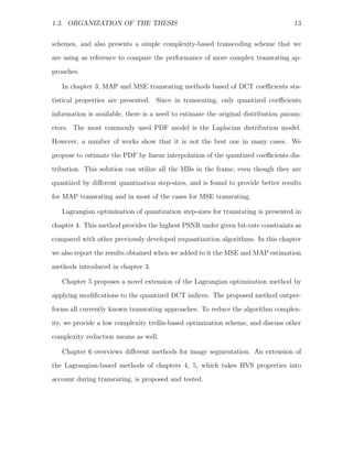 1.3. ORGANIZATION OF THE THESIS                                                    13


schemes, and also presents a simple complexity-based transcoding scheme that we
are using as reference to compare the performance of more complex transrating ap-
proaches.

   In chapter 3, MAP and MSE transrating methods based of DCT coeﬃcients sta-
tistical properties are presented. Since in transrating, only quantized coeﬃcients
information is available, there is a need to estimate the original distribution param-
eters. The most commonly used PDF model is the Laplacian distribution model.
However, a number of works show that it is not the best one in many cases. We

propose to estimate the PDF by linear interpolation of the quantized coeﬃcients dis-
tribution. This solution can utilize all the MBs in the frame, even though they are
quantized by diﬀerent quantization step-sizes, and is found to provide better results
for MAP transrating and in most of the cases for MSE transrating.

   Lagrangian optimization of quantization step-sizes for transrating is presented in
chapter 4. This method provides the highest PSNR under given bit-rate constraints as
compared with other previously developed requantization algorithms. In this chapter

we also report the results obtained when we added to it the MSE and MAP estimation
methods introduced in chapter 3.

   Chapter 5 proposes a novel extension of the Lagrangian optimization method by
applying modiﬁcations to the quantized DCT indices. The proposed method outper-

forms all currently known transrating approaches. To reduce the algorithm complex-
ity, we provide a low complexity trellis-based optimization scheme, and discuss other
complexity reduction means as well.

   Chapter 6 overviews diﬀerent methods for image segmentation. An extension of
the Lagrangian-based methods of chapters 4, 5, which takes HVS properties into
account during transrating, is proposed and tested.
 