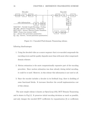 16                           CHAPTER 2. REFERENCE TRANSRATING SCHEME


             Decoder                                           Encoder
E VLD E       Q−1 E IDCT E +j                        E - E DCT E
                                                       j           Q2      E   VLC E
               1
                                 T                     T                  c
                                                                         Q−1
                                                                          2
                                           c                              c
       side information    E   MC ' MEM                                 IDCT
VLD/VLC - Variable Length Decoding / Coding
                                                                          c
MC/ME - Motion Compensation / Estimation                                E+j
IDCT/DCT - Inverse/ Discrete Cosine Transform
MEM - Frame store memory buﬀer                             ME ' MEM '
Q−1 - Inverse ﬁrst generation quantization
  1
Q−1 /Q2 - Inverse / second generation quantization
  2



                Figure 2.1: Cascaded Pixel-domain Transrating scheme.


following disadvantages:


     1. Using the decoded video as a source sequence that is re-encoded compounds the
       encoding errors and the quality degrades more than with most other compressed-
       domain schemes.


     2. Motion estimation is the most computationally expensive part of the encoding
       procedure. Since motion estimation was done already during initial encoding,
       it could be re-used. However, in this scheme this information is not used at all.


     3. Since the encoder includes a decoder in its feedback loop, there is doubling of
       some functional blocks. It increases therefore the overall implementation cost

       of this scheme.


     The most simple scheme is known as Open-Loop (OL) DCT Domain Transrating
and is shown in Fig.2.2. It preserves initial encoding decisions as much as possible,
and only changes the encoded DCT coeﬃcients by requantization [8] or coeﬃcients
 