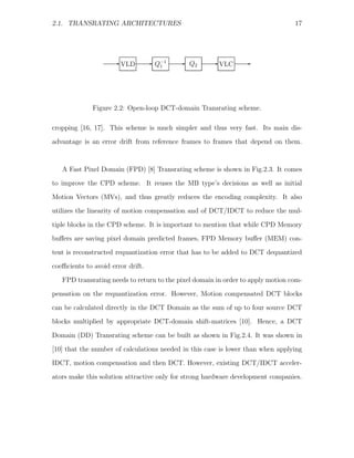 2.1. TRANSRATING ARCHITECTURES                                                   17




                     E VLD         E   Q−1   E   Q2   E VLC     E
                                        1




              Figure 2.2: Open-loop DCT-domain Transrating scheme.

cropping [16, 17]. This scheme is much simpler and thus very fast. Its main dis-
advantage is an error drift from reference frames to frames that depend on them.



   A Fast Pixel Domain (FPD) [8] Transrating scheme is shown in Fig.2.3. It comes
to improve the CPD scheme. It reuses the MB type’s decisions as well as initial
Motion Vectors (MVs), and thus greatly reduces the encoding complexity. It also
utilizes the linearity of motion compensation and of DCT/IDCT to reduce the mul-

tiple blocks in the CPD scheme. It is important to mention that while CPD Memory
buﬀers are saving pixel domain predicted frames, FPD Memory buﬀer (MEM) con-
tent is reconstructed requantization error that has to be added to DCT dequantized
coeﬃcients to avoid error drift.

   FPD transrating needs to return to the pixel domain in order to apply motion com-
pensation on the requantization error. However, Motion compensated DCT blocks
can be calculated directly in the DCT Domain as the sum of up to four source DCT
blocks multiplied by appropriate DCT-domain shift-matrices [10]. Hence, a DCT

Domain (DD) Transrating scheme can be built as shown in Fig.2.4. It was shown in
[10] that the number of calculations needed in this case is lower than when applying
IDCT, motion compensation and then DCT. However, existing DCT/IDCT acceler-
ators make this solution attractive only for strong hardware development companies.
 