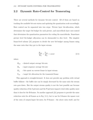 2.2. DYNAMIC RATE-CONTROL FOR TRANSRATING                                           19


2.2        Dynamic Rate-Control for Transrating


There are several methods for dynamic bit-rate control. All of them are based on
tracking the available bit-rate status and updating the quantization scale accordingly.

Rate control can be separated into two steps: Picture layer bit-allocation, which
determines the target bit-budget for each picture, and macroblock layer rate-control
that determines the quantization parameters for coding the macroblocks. Sometimes
picture level bit-budget allocation can be downscaled to slice level. The simplest

frame-level scheme [21] proposes to divide the new bit-budget among frames using
the same ratio that they get in the input stream:



                                 Rout   Tout
                                      =      = const                              (2.1)
                                 Rin    Bin

where:

    Rout    - desired output average bit-rate
    Rin     - input sequence average bit-rate
    Bin     - bits spent on current frame in input stream
    Tout    - target bit allocation for the transrated frame

   This approach is straight-forward. It does not provide any problem with virtual
buﬀer fullness - the buﬀer size can be simply decreased by the same ratio the stream
rate goes down. But the output stream quality is not the best possible one because
quality reduction of the I-pictures and the P-pictures impacts total video quality more

than it does for the B-frames. So another approach [21] proposes to provide the same
reduction ratio for all frames as in Eq.( 2.1), but to use for I-frames the square root
of the ratio of output/input bit-rates; for P-frames - the above ratio itself, and for
 