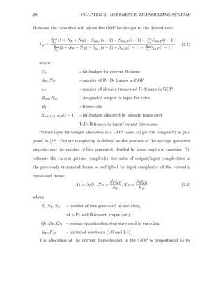 20                           CHAPTER 2. REFERENCE TRANSRATING SCHEME


B-frames the ratio that will adjust the GOP bit-budget to the desired rate:

            Rout
             Rf
                 (1 + NP + NB ) − Sout,I (i −   1) − Sout,B (i − 1) −    NP
                                                                            S
                                                                         nP out,P
                                                                                  (i − 1)
     TB =                                                                                   (2.2)
              Rin
              Rf
                  (1 + NP + NB ) − Sin,I (i −   1) − Sin,B (i − 1) −    NP
                                                                           S (i − 1)
                                                                        nP in,P



     where:
      TB                     - bit-budget for current B-frame
      NP , NB                - number of P- ,B- frames in GOP

      nP                     - number of already transrated P- frames in GOP
      Rout , Rin             - designated output or input bit rates
      Rf                     - frame-rate
      Sout/in,I/P/B (i − 1) - bit-budget allocated by already transrated

                             I-,P-,B-frames in input/output bitstreams
     Picture layer bit-budget allocation in a GOP based on picture complexity is pro-
posed in [22]. Picture complexity is deﬁned as the product of the average quantizer
step-size and the number of bits generated, divided by some empirical constant. To
estimate the current picture complexity, the ratio of output/input complexities in

the previously transrated frame is multiplied by input complexity of the currently
transrated frame:
                                                SP QP        SB QB
                          XI = SI QI , XP =           , XB =                                (2.3)
                                                 KP           KB

where
      S I , SP , SB   - number of bits generated by encoding
                      of I-,P- and B-frames, respectively

      QI , QP , QB    - average quantization step sizes used in encoding
      K P , KB        - universal constants (1.0 and 1.4)
     The allocation of the current frame-budget in the GOP is proportional to its
 