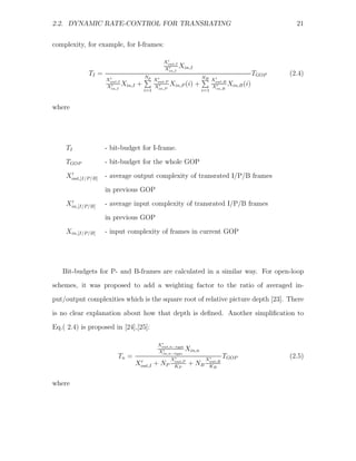 2.2. DYNAMIC RATE-CONTROL FOR TRANSRATING                                                           21


complexity, for example, for I-frames:

                                                 Xout,I
                                                 Xin,I
                                                        Xin,I
             TI =                      Np
                                                                                           TGOP   (2.4)
                    Xout,I                   Xout,P                 NB X
                                                                         out,B
                    Xin,I
                           Xin,I   +         Xin,P
                                                      Xin,P (i) +       Xin,B
                                                                               Xin,B (i)
                                       i=1                          i=1


where




    TI              - bit-budget for I-frame.
    TGOP            - bit-budget for the whole GOP

    Xout,[I/P/B]    - average output complexity of transrated I/P/B frames
                    in previous GOP
    Xin,[I/P/B]     - average input complexity of transrated I/P/B frames
                    in previous GOP

    Xin,[I/P/B]     - input complexity of frames in current GOP




   Bit-budgets for P- and B-frames are calculated in a similar way. For open-loop
schemes, it was proposed to add a weighting factor to the ratio of averaged in-
put/output complexities which is the square root of relative picture depth [23]. There

is no clear explanation about how that depth is deﬁned. Another simpliﬁcation to
Eq.( 2.4) is proposed in [24],[25]:

                                              Xout,n−type
                                              Xin,n−type
                                                          Xin,n
                         Tn =                         Xout,P          Xout,B
                                                                               TGOP               (2.5)
                                   Xout,I + NP         KP
                                                               + NB    KB


where
 