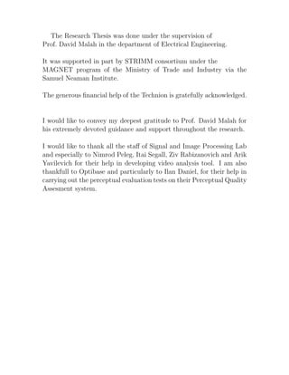 The Research Thesis was done under the supervision of
Prof. David Malah in the department of Electrical Engineering.

It was supported in part by STRIMM consortium under the
MAGNET program of the Ministry of Trade and Industry via the
Samuel Neaman Institute.

The generous ﬁnancial help of the Technion is gratefully acknowledged.


I would like to convey my deepest gratitude to Prof. David Malah for
his extremely devoted guidance and support throughout the research.

I would like to thank all the staﬀ of Signal and Image Processing Lab
and especially to Nimrod Peleg, Itai Segall, Ziv Rabizanovich and Arik
Yavilevich for their help in developing video analysis tool. I am also
thankfull to Optibase and particularly to Ilan Daniel, for their help in
carrying out the perceptual evaluation tests on their Perceptual Quality
Assesment system.
 