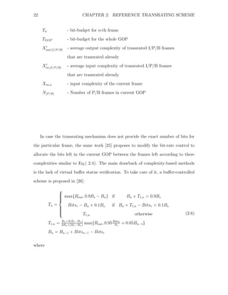 22                               CHAPTER 2. REFERENCE TRANSRATING SCHEME


      Tn               - bit-budget for n-th frame

      TGOP             - bit-budget for the whole GOP
      Xout,[I/P/B]     - average output complexity of transrated I/P/B frames
                       that are transrated already
      Xin,[I/P/B]      - average input complexity of transrated I/P/B frames

                       that are transrated already
      Xin,n            - input complexity of the current frame
      N[P/B]           - Number of P/B frames in current GOP




     In case the transrating mechanism does not provide the exact number of bits for
the particular frame, the same work [25] proposes to modify the bit-rate control to

allocate the bits left in the current GOP between the frames left according to there
complexities similar to Eq.( 2.4). The main drawback of complexity-based methods
is the lack of virtual buﬀer status veriﬁcation. To take care of it, a buﬀer-controlled
scheme is proposed in [26]:
                ⎧
                ⎪
                ⎪ max{Rout , 0.9Bs − Bn } if
                ⎪
                ⎪                               Bn + T1,n > 0.9Bs
                ⎨
           Tn =    Bitsr − Bn + 0.1Bs     if Bn + T1,n − Bitsr < 0.1Bs
                ⎪
                ⎪
                ⎪
                ⎪
                ⎩          T1,n                      otherwise                    (2.6)
                    Bn +2(Bs −Bn )
           T1,n =   2Bn +(Bs −Bn )
                                     max{Rout , 0.95 Bitsl + 0.05Bn−1 }
                                                      Nl

           Bn = Bn−1 + Bitsn−1 − Bitsr


where
 