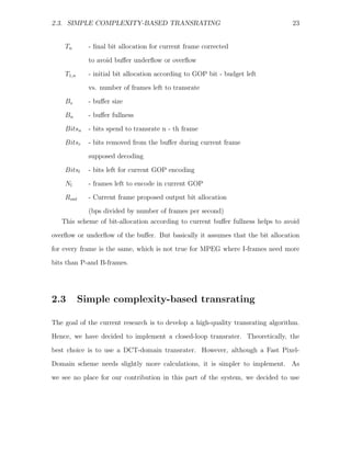2.3. SIMPLE COMPLEXITY-BASED TRANSRATING                                         23


    Tn       - ﬁnal bit allocation for current frame corrected

             to avoid buﬀer underﬂow or overﬂow
    T1,n     - initial bit allocation according to GOP bit - budget left
             vs. number of frames left to transrate
    Bs       - buﬀer size

    Bn       - buﬀer fullness
    Bitsn    - bits spend to transrate n - th frame
    Bitsr    - bits removed from the buﬀer during current frame
             supposed decoding

    Bitsl    - bits left for current GOP encoding
    Nl       - frames left to encode in current GOP
    Rout     - Current frame proposed output bit allocation
             (bps divided by number of frames per second)
   This scheme of bit-allocation according to current buﬀer fullness helps to avoid

overﬂow or underﬂow of the buﬀer. But basically it assumes that the bit allocation
for every frame is the same, which is not true for MPEG where I-frames need more
bits than P-and B-frames.




2.3        Simple complexity-based transrating

The goal of the current research is to develop a high-quality transrating algorithm.
Hence, we have decided to implement a closed-loop transrater. Theoretically, the

best choice is to use a DCT-domain transrater. However, although a Fast Pixel-
Domain scheme needs slightly more calculations, it is simpler to implement. As
we see no place for our contribution in this part of the system, we decided to use
 
