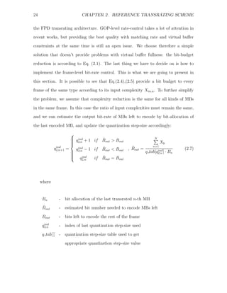 24                             CHAPTER 2. REFERENCE TRANSRATING SCHEME


the FPD transrating architecture. GOP-level rate-control takes a lot of attention in
recent works, but providing the best quality with matching rate and virtual buﬀer
constraints at the same time is still an open issue. We choose therefore a simple
solution that doesn’t provide problems with virtual buﬀer fullness: the bit-budget

reduction is according to Eq. (2.1). The last thing we have to decide on is how to
implement the frame-level bit-rate control. This is what we are going to present in
this section. It is possible to see that Eq.(2.4),(2.5) provide a bit budget to every
frame of the same type according to its input complexity Xin,n . To further simplify

the problem, we assume that complexity reduction is the same for all kinds of MBs
in the same frame. In this case the ratio of input complexities must remain the same,
and we can estimate the output bit-rate of MBs left to encode by bit-allocation of
the last encoded MB, and update the quantization step-size accordingly:
                        ⎧
                        ⎪ ind
                        ⎪ q2,n + 1 if Bout > Bout
                                       ˆ                                  N
                        ⎪
                        ⎪                                                    Xk
                        ⎨
              ind                                         ˆ              n+1
             q2,n+1   =   q ind − 1 if Bout < Bout
                                       ˆ                , Bout =                           (2.7)
                        ⎪ 2,n
                        ⎪                                          q   tab[q2,n ] ·
                                                                            ind
                                                                                      Bn
                        ⎪
                        ⎪
                        ⎩ q ind        ˆ
                                    if Bout = Bout
                              2,n




     where


      Bn         -    bit allocation of the last transrated n-th MB
      ˆ
      Bout       -    estimated bit number needed to encode MBs left
      Bout       -    bits left to encode the rest of the frame
       ind
      q2,n       -    index of last quantization step-size used
      q tab[ ]   -    quantization step-size table used to get
                      appropriate quantization step-size value
 
