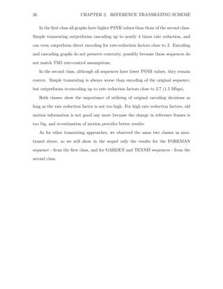26                         CHAPTER 2. REFERENCE TRANSRATING SCHEME


     In the ﬁrst class all graphs have higher PSNR values than those of the second class.
Simple transrating outperforms cascading up to nearly 4 times rate reduction, and
can even outperform direct encoding for rate-reduction factors close to 2. Encoding
and cascading graphs do not preserve convexity, possibly because those sequences do

not match TM5 rate-control assumptions.
     In the second class, although all sequences have lower PSNR values, they remain
convex. Simple transrating is always worse than encoding of the original sequence,
but outperforms re-encoding up to rate reduction factors close to 2.7 (1.5 Mbps).

     Both classes show the importance of utilizing of original encoding decisions as
long as the rate reduction factor is not too high. For high rate reduction factors, old
motion information is not good any more because the change in reference frames is
too big, and re-estimation of motion provides better results.
     As for other transrating approaches, we observed the same two classes as men-

tioned above, so we will show in the sequel only the results for the FOREMAN
sequence - from the ﬁrst class, and for GARDEN and TENNIS sequences - from the
second class.
 